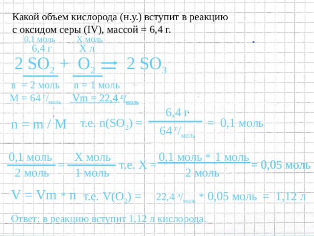 Какой объем кислорода (н.у.) вступит в реакцию с оксидом серы ( IV ), массой = 6,4 г. Х моль 0,1  моль Х л 6,4 г 2 SO 2 +  O 2 2 SO 3 n  = 2  моль n = 1  моль  Vm = 22,4  л / моль  Vm = 22,4  л / моль М = 64  г / моль  6,4 г  т.е. n ( SO 2 )  = n = m / M = 0,1  моль  64 г / моль  1 моль 0,1 моль 0,1 моль * Х моль  т.е. Х =  = 0,05 моль =  = 0,05 моль  2 моль  1 моль   2 моль V = Vm * n 22 , 4 л / моль  *   = 1,12  л  т.е. V ( O 2 )  = 0 , 05 моль 8 . Записать полный ответ. 