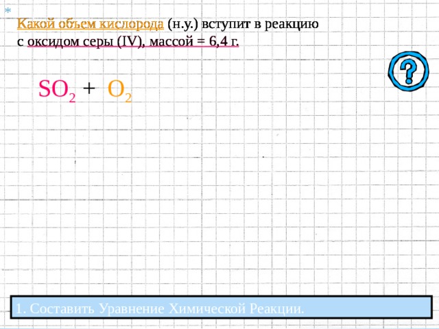 Какой объем кислорода (н.у.) вступит в реакцию с оксидом серы ( IV ), массой = 6,4 г. . 0,1  моль Х моль 6,4 г Х л 2 SO 2 +  O 2 2 SO 3 n  = 2  моль n = 1  моль  Vm = 22,4  л / моль  Vm = 22,4  л / моль М = 64  г / моль  6,4 г = 0,1  моль n = m / M  т.е. n ( SO 2 )  =  64 г / моль Х моль  1 моль 0,1 моль 0,1 моль *  = 0,05 моль =  = 0,05 моль  т.е. Х =  1 моль  2 моль   2 моль V = Vm * n  т.е. V ( O 2 )  = 22 , 4 л / моль  *  0 , 05 моль  = 1,12  л Ответ: в реакцию вступит 1,12 л кислорода. 