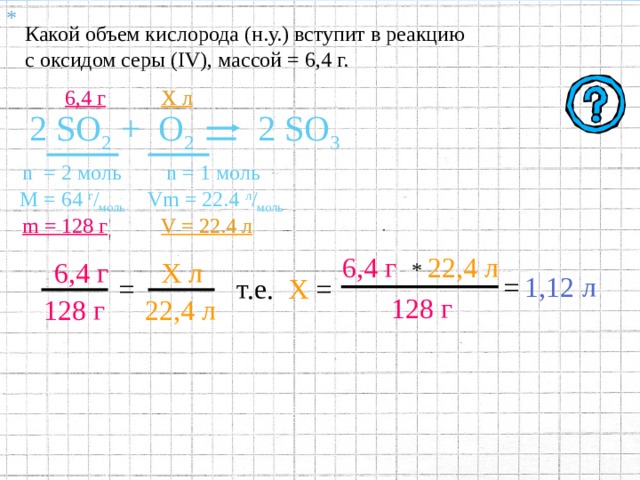 * . Какой объем кислорода (н.у.) вступит в реакцию с оксидом серы ( IV ), массой = 6,4 г. 6,4 г Х л 2 SO 2 +  O 2 2 SO 3 n  = 2 моль М = 64  г / моль m = 128 г 4 .1 Под формулами соответствующих веществ записать:   а) Количество вещества  (  n  )  ;  определяемое по коэффициентам в уравнении реакции;  б) Молярную массу  (  M  )  , рассчитываемую по относительной  молекулярной массе ; в) Массу вещества  ( m )  , равную  m  = M  *  n  . 