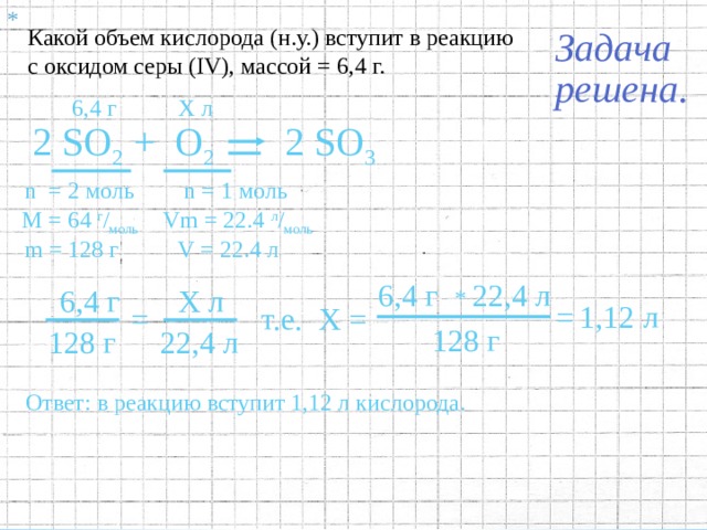 * Какой объем кислорода (н.у.) вступит в реакцию с оксидом серы ( IV ), массой = 6,4 г. 6,4 г Х л 2 SO 3 2 SO 2 +  O 2 n  = 2 моль n = 1 моль М = 64  г / моль Vm = 22.4 л / моль V = 22.4 л m = 128 г 4 .2 Под формулами соответствующих газов записать:  а) Количество вещества  (  n  )  ;  определяемое по коэффициентам в уравнении реакции; б) Молярный объём  (  Vm  )  для газов,   при нормальных условиях  (н.у.)  составляющий  22.4 л / моль  ; в) Объём вещества  ( V )  , равный  V  = Vm  *  n  . 