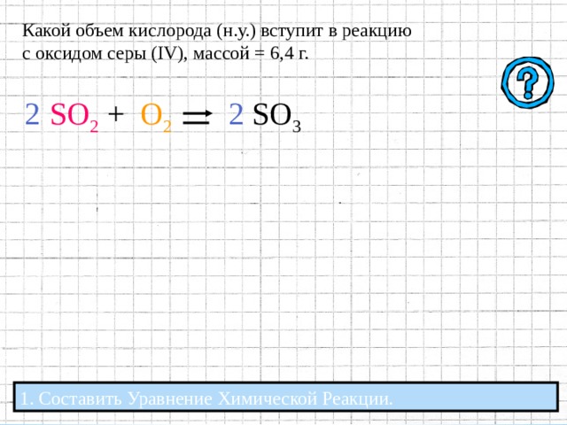 Какой объем кислорода (н.у.) вступит в реакцию с оксидом серы ( IV ), массой = 6,4 г. . Какой объем кислорода (н.у.) вступит в реакцию с оксидом серы ( IV ), массой = 6,4 г. Какой объем кислорода (н.у.) вступит в реакцию с оксидом серы ( IV ), массой = 6,4 г. SO 2  + О 2 1. Составить Уравнение Химической Реакции. 