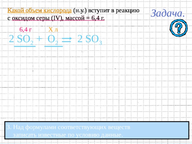 Какой объем кислорода (н.у.) вступит в реакцию с оксидом серы ( IV ), массой = 6,4 г. Какой объем кислорода (н.у.) вступит в реакцию с оксидом серы ( IV ), массой = 6,4 г. Какой объем кислорода (н.у.) вступит в реакцию с оксидом серы ( IV ), массой = 6,4 г. 2 SO 2 +  O 2 2 SO 3 2. В уравнении подчеркнуть формулы  веществ, массы или объёмы которых указаны, 2. В уравнении подчеркнуть формулы  веществ, массы или объёмы которых указаны,  и веществ, массы или объёмы которых необходимо найти. 2. В уравнении подчеркнуть формулы  и веществ, массы или объёмы которых необходимо найти .  веществ, массы или объёмы которых указаны,  и веществ, массы или объёмы которых необходимо найти. 