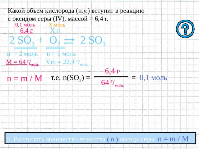 Какой объем кислорода (н.у.) вступит в реакцию с оксидом серы ( IV ), массой = 6,4 г. 6,4 г Х л 2 SO 2 +  O 2 2 SO 3 n  = 2  моль n = 1  моль  Vm = 22,4  л / моль М = 64  г / моль 4 . Под формулами соответствующих веществ записать:  а) Количество вещества  (  n  )  ;  определяемое по коэффициентам в уравнении реакции; б) Молярную массу  (  M  )  , рассчитываемую по относительной  молекулярной массе ; в) Молярный объём  (  Vm  )  для газов,   при нормальных условиях  (н.у.)  составляющий  22.4 л / моль  ; 