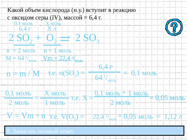 . Какой объем кислорода (н.у.) вступит в реакцию с оксидом серы ( IV ), массой = 6,4 г. Х моль 0,1  моль 6,4 г Х л 2 SO 2 +  O 2 2 SO 3 n  = 2  моль n = 1  моль  Vm = 22,4  л / моль  Vm = 22,4  л / моль М = 64  г / моль  6,4 г n = m / M  т.е. n ( SO 2 )  = = 0,1  моль  64 г / моль  1 моль 0,1 моль 0,1 моль * Х моль  т.е. Х =  = 0,05 моль =  = 0,05 моль  2 моль  1 моль   2 моль V = Vm * n 22 , 4 л / моль  *   = 1,12  л  т.е. V ( O 2 )  = 0 , 05 моль 7. Рассчитать объём (  V  ) кислорода V = Vm * n  . 