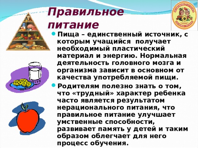 Правильное питание Пища – единственный источник, с которым учащийся получает необходимый пластический материал и энергию. Нормальная деятельность головного мозга и организма зависит в основном от качества употребляемой пищи. Родителям полезно знать о том, что «трудный» характер ребенка часто является результатом нерационального питания, что правильное питание улучшает умственные способности, развивает память у детей и таким образом облегчает для него процесс обучения. 