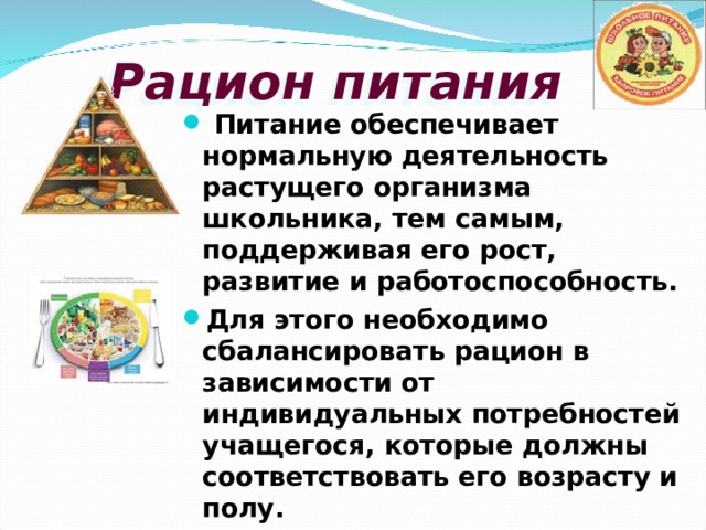 Рацион питания  Питание обеспечивает нормальную деятельность растущего организма школьника, тем самым, поддерживая его рост, развитие и работоспособность. Для этого необходимо сбалансировать рацион в зависимости от индивидуальных потребностей учащегося, которые должны соответствовать его возрасту и полу. 