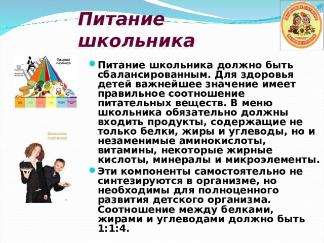 Питание школьника Питание школьника должно быть сбалансированным. Для здоровья детей важнейшее значение имеет правильное соотношение питательных веществ. В меню школьника обязательно должны входить продукты, содержащие не только белки, жиры и углеводы, но и незаменимые аминокислоты, витамины, некоторые жирные кислоты, минералы и микроэлементы. Эти компоненты самостоятельно не синтезируются в организме, но необходимы для полноценного развития детского организма. Соотношение между белками, жирами и углеводами должно быть 1:1:4. 