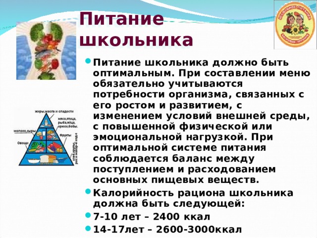 Питание школьника Питание школьника должно быть оптимальным. При составлении меню обязательно учитываются потребности организма, связанных с его ростом и развитием, с изменением условий внешней среды, с повышенной физической или эмоциональной нагрузкой. При оптимальной системе питания соблюдается баланс между поступлением и расходованием основных пищевых веществ. Калорийность рациона школьника должна быть следующей: 7-10 лет – 2400 ккал 14-17лет – 2600-3000ккал 
