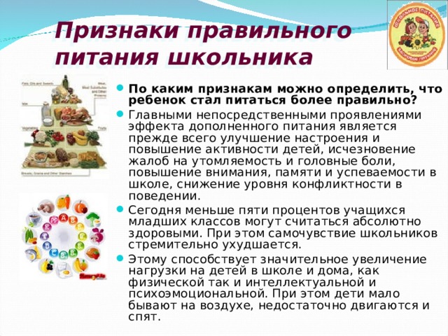 Признаки правильного  питания школьника По каким признакам можно определить, что ребенок стал питаться более правильно? Главными непосредственными проявлениями эффекта дополненного питания является прежде всего улучшение настроения и повышение активности детей, исчезновение жалоб на утомляемость и головные боли, повышение внимания, памяти и успеваемости в школе, снижение уровня конфликтности в поведении. Сегодня меньше пяти процентов учащихся младших классов могут считаться абсолютно здоровыми. При этом самочувствие школьников стремительно ухудшается. Этому способствует значительное увеличение нагрузки на детей в школе и дома, как физической так и интеллектуальной и психоэмоциональной. При этом дети мало бывают на воздухе, недостаточно двигаются и спят. 