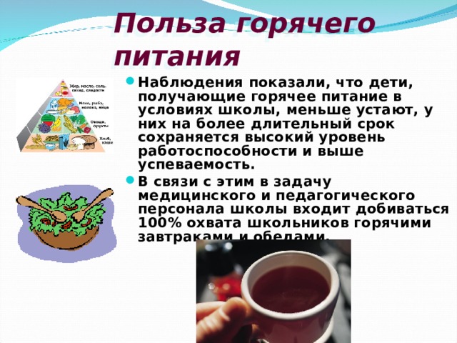 Польза горячего питания Наблюдения показали, что дети, получающие горячее питание в условиях школы, меньше устают, у них на более длительный срок сохраняется высокий уровень  работоспособности и выше успеваемость. В связи с этим в задачу медицинского и педагогического персонала школы входит добиваться 100% охвата школьников горячими завтраками и обедами. 