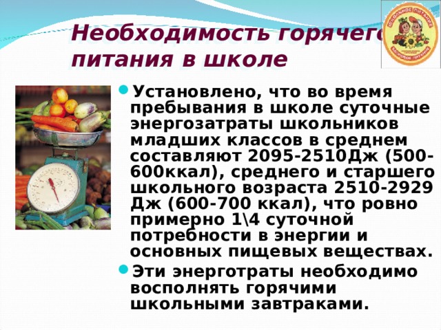 Необходимость горячего питания в школе Установлено, что во время пребывания в школе суточные энергозатраты школьников младших классов в среднем составляют 2095-2510Дж (500-600ккал), среднего и старшего школьного возраста 2510-2929 Дж (600-700 ккал), что ровно примерно 1\4 суточной потребности в энергии и основных пищевых веществах. Эти энерготраты необходимо восполнять горячими школьными завтраками. 