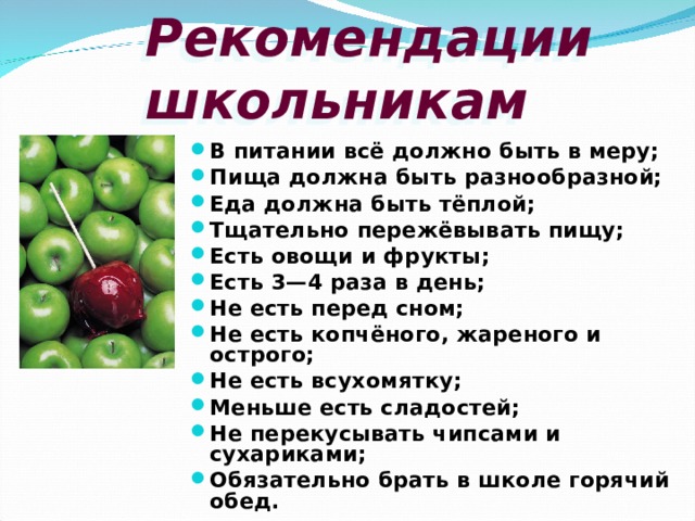 Рекомендации  школьникам В питании всё должно быть в меру; Пища должна быть разнообразной; Еда должна быть тёплой; Тщательно пережёвывать пищу; Есть овощи и фрукты; Есть 3—4 раза в день; Не есть перед сном; Не есть копчёного, жареного и острого; Не есть всухомятку; Меньше есть сладостей; Не перекусывать чипсами и сухариками; Обязательно брать в школе горячий обед. 