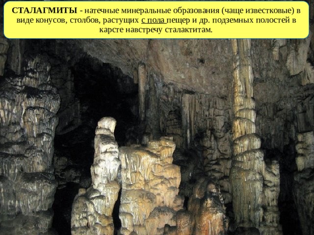 СТАЛАГМИТЫ - натечные минеральные образования (чаще известковые) в виде конусов, столбов, растущих с пола пещер и др. подземных полостей в карсте навстречу сталактитам. 