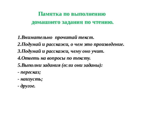 Памятка по выполнению домашнего задания  по чтению.   Внимательно прочитай текст. Подумай и расскажи, о чем это произведение. Подумай и расскажи, чему оно учит. Ответь на вопросы по тексту. Выполни задания (если они заданы): - пересказ; - наизусть; - другое. 