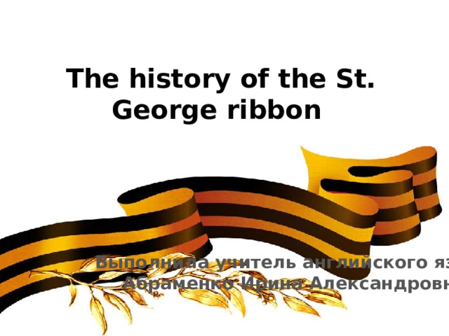 The history of the St. George ribbon   Выполнила учитель английского языка Абраменко Ирина Александровна 