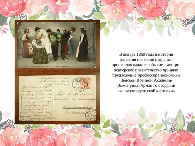 В январе 1869 года в истории развития почтовой открытки произошло важное событие – австро-венгерское правительство приняло предложение профессора экономики Венской Военной Академии Эммануила Германа о создании «корреспондентской карточки» 