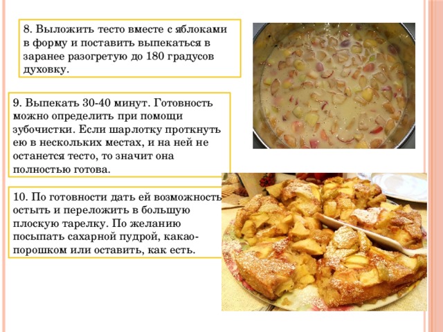 8. Выложить тесто вместе с яблоками в форму и поставить выпекаться в заранее разогретую до 180 градусов духовку. 9. Выпекать 30-40 минут. Готовность можно определить при помощи зубочистки. Если шарлотку проткнуть ею в нескольких местах, и на ней не останется тесто, то значит она полностью готова. 10. По готовности дать ей возможность остыть и переложить в большую плоскую тарелку. По желанию посыпать сахарной пудрой, какао-порошком или оставить, как есть. 