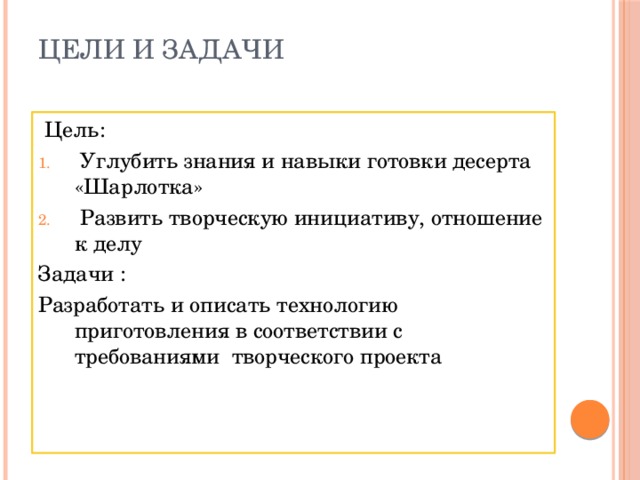 Цели и задачи    Цель:  Углубить знания и навыки готовки десерта «Шарлотка»  Развить творческую инициативу, отношение к делу Задачи : Разработать и описать технологию приготовления в соответствии с требованиями творческого проекта 