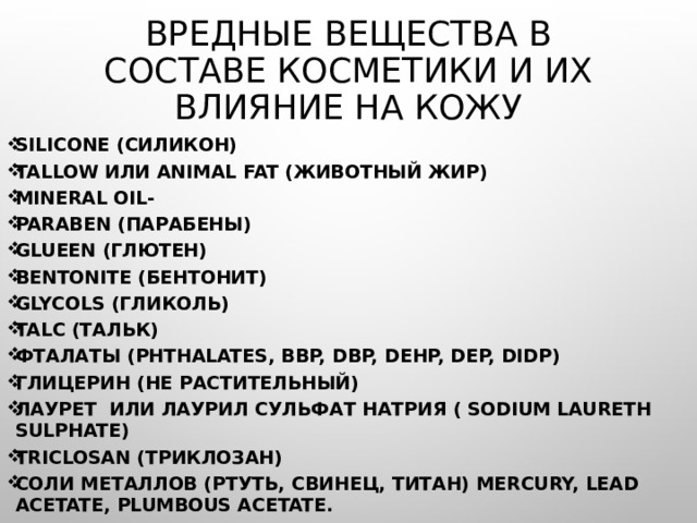 Вредные вещества в составе косметики и их влияние на кожу Silicone (Cиликон) Tallow или animal fat (Животный жир) Мineral oil- Paraben (парабены) Glueen (глютен) Bentonite (бентонит) Glycols (гликоль) Talc (тальк) Фталаты (Phthalates, BBP, DBP, DEHP, DEP, DIDP)  Глицерин (не растительный) Лаурет  или лаурил сульфат натрия ( Sodium Laureth Sulphate) Triclosan (Триклозан) Соли металлов (ртуть, свинец, титан) Mercury, Lead Acetate, plumbous acetate. 