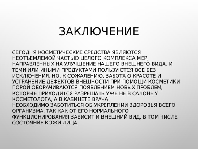 Заключение Сегодня косметические средства являются неотъемлемой частью целого комплекса мер, направленных на улучшение нашего внешнего вида, и теми или иными продуктами пользуются все без исключения. Но, к сожалению, забота о красоте и устранение дефектов внешности при помощи косметики порой оборачиваются появлением новых проблем, которые приходится разрешать уже не в салоне у косметолога, а в кабинете врача.  Необходимо заботиться об укреплении здоровья всего организма, так как от его нормального функционирования зависит и внешний вид, в том числе состояние кожи лица. 