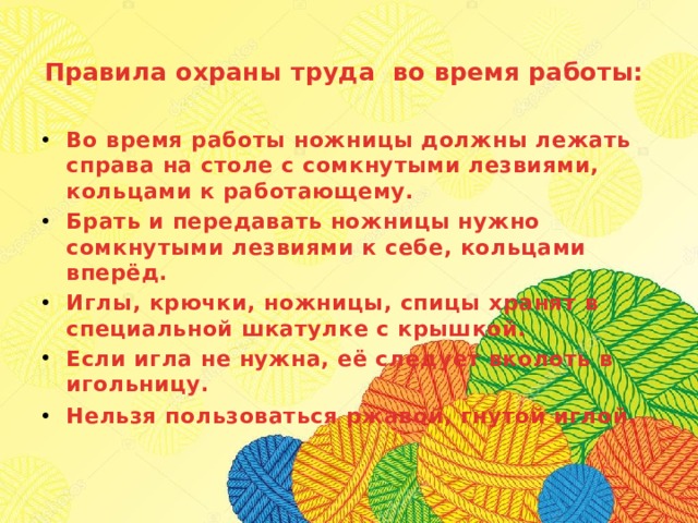 Правила охраны труда во время работы:    Во время работы ножницы должны лежать справа на столе с сомкнутыми лезвиями, кольцами к работающему.  Брать и передавать ножницы нужно сомкнутыми лезвиями к себе, кольцами вперёд.  Иглы, крючки, ножницы, спицы хранят в специальной шкатулке с крышкой.  Если игла не нужна, её следует вколоть в игольницу.  Нельзя пользоваться ржавой, гнутой иглой.     