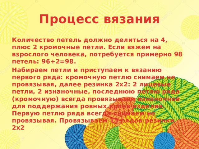 Процесс вязания Количество петель должно делиться на 4, плюс 2 кромочные петли. Если вяжем на взрослого человека, потребуется примерно 98 петель: 96+2=98. Набираем петли и приступаем к вязанию первого ряда: кромочную петлю снимаем не провязывая, далее резинка 2х2: 2 лицевые петли, 2 изнаночные, последнюю петлю ряда (кромочную) всегда провязываем изнаночной для поддержания ровных краев изделия. Первую петлю ряда всегда снимаем не провязывая. Провязываем 15 рядов резинки 2х2 