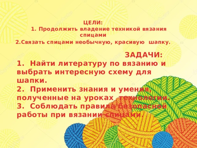 ЦЕЛИ:  1. Продолжить владение техникой вязания спицами 2.Связать спицами необычную, красивую шапку.    ЗАДАЧИ:  1. Найти литературу по вязанию и выбрать интересную схему для шапки.  2. Применить знания и умения, полученные на уроках технологии.  3. Соблюдать правила безопасной работы при вязании спицами . 