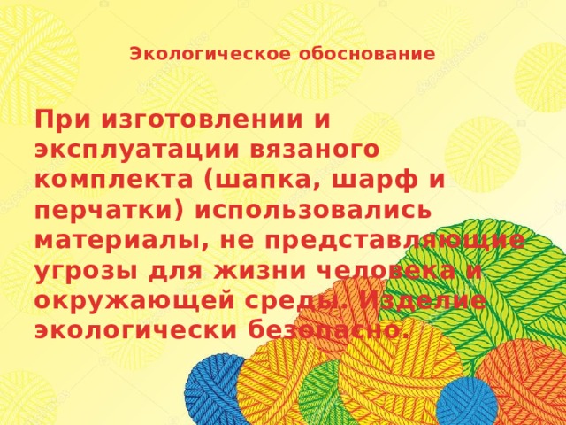  Экологическое обоснование   При изготовлении и эксплуатации вязаного комплекта (шапка, шарф и перчатки) использовались материалы, не представляющие угрозы для жизни человека и окружающей среды. Изделие экологически безопасно.   