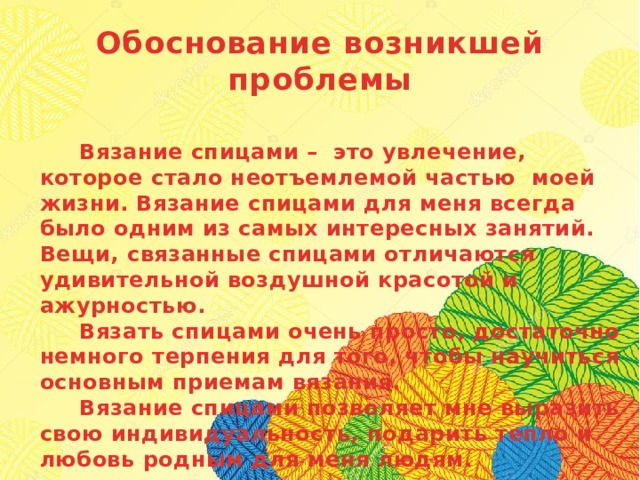 Обоснование возникшей проблемы   Вязание спицами – это увлечение, которое стало неотъемлемой частью моей жизни. Вязание спицами для меня всегда было одним из самых интересных занятий. Вещи, связанные спицами отличаются удивительной воздушной красотой и ажурностью.  Вязать спицами очень просто, достаточно немного терпения для того, чтобы научиться основным приемам вязания.  Вязание спицами позволяет мне выразить свою индивидуальность, подарить тепло и любовь родным для меня людям. 