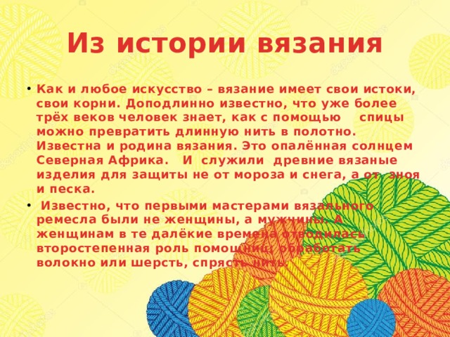 Из истории вязания Как и любое искусство – вязание имеет свои истоки, свои корни. Доподлинно известно, что уже более трёх веков человек знает, как с помощью спицы можно превратить длинную нить в полотно. Известна и родина вязания. Это опалённая солнцем Северная Африка. И служили древние вязаные изделия для защиты не от мороза и снега, а от зноя и песка.  Известно, что первыми мастерами вязального ремесла были не женщины, а мужчины. А женщинам в те далёкие времена отводилась второстепенная роль помощниц: обработать волокно или шерсть, спрясть нить.    