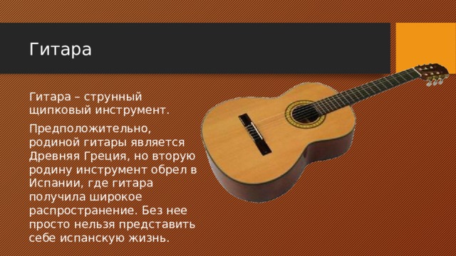 Гитара Гитара – струнный щипковый инструмент. Предположительно, родиной гитары является Древняя Греция, но вторую родину инструмент обрел в Испании, где гитара получила широкое распространение. Без нее просто нельзя представить себе испанскую жизнь. 