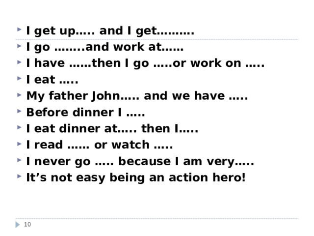 I get up….. and I get………. I go ……..and work at…… I have ……then I go …..or work on ….. I eat ….. My father John ….. and we have ….. Before dinner I ….. I eat dinner at….. then I….. I read …… or watch ….. I never go ….. because I am very….. It’s not easy being an action hero!   