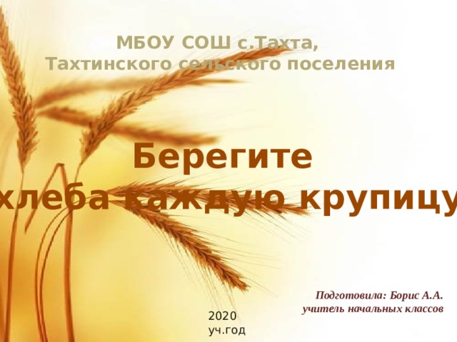 МБОУ СОШ с.Тахта, Тахтинского сельского поселения Берегите хлеба каждую крупицу Подготовила: Борис А.А. учитель начальных классов 2020 уч.год 