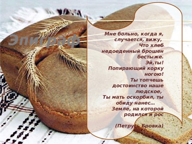 Мне больно, когда я, случается, вижу, Эпиграф  Что хлеб недоеденный брошен бестыже.  Эй,ты! Попирающий корку ногою!  Ты топчешь достоинство наше людское,  Ты мать оскорбил, ты обиду нанес…  Земле, на которой родился и рос  (Петрусь Бровка) 