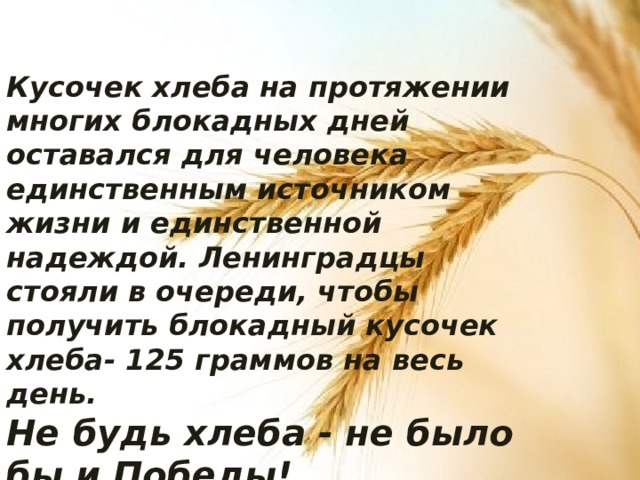 Кусочек хлеба на протяжении многих блокадных дней оставался для человека единственным источником жизни и единственной надеждой. Ленинградцы стояли в очереди, чтобы получить блокадный кусочек хлеба- 125 граммов на весь день. Не будь хлеба - не было бы и Победы! ... 