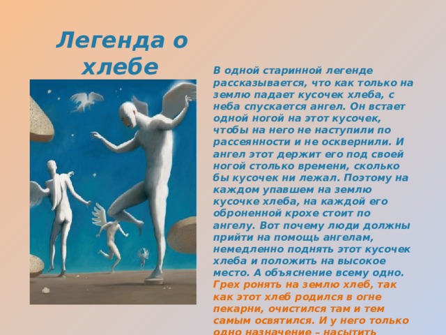 Легенда о хлебе В одной старинной легенде рассказывается, что как только на землю падает кусочек хлеба, с неба спускается ангел. Он встает одной ногой на этот кусочек, чтобы на него не наступили по рассеянности и не осквернили. И ангел этот держит его под своей ногой столько времени, сколько бы кусочек ни лежал. Поэтому на каждом упавшем на землю кусочке хлеба, на каждой его оброненной крохе стоит по ангелу. Вот почему люди должны прийти на помощь ангелам, немедленно поднять этот кусочек хлеба и положить на высокое место. А объяснение всему одно. Грех ронять на землю хлеб, так как этот хлеб родился в огне пекарни, очистился там и тем самым освятился. И у него только одно назначение – насытить человека и сделать его тверже, крепче, добрее 