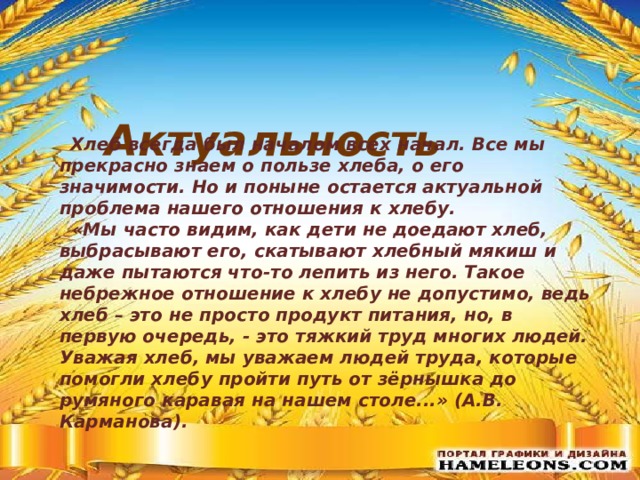  Актуальность  Хлеб всегда был началом всех начал. Все мы прекрасно знаем о пользе хлеба, о его значимости. Но и поныне остается актуальной проблема нашего отношения к хлебу.  «Мы часто видим, как дети не доедают хлеб, выбрасывают его, скатывают хлебный мякиш и даже пытаются что-то лепить из него. Такое небрежное отношение к хлебу не допустимо, ведь хлеб – это не просто продукт питания, но, в первую очередь, - это тяжкий труд многих людей. Уважая хлеб, мы уважаем людей труда, которые помогли хлебу пройти путь от зёрнышка до румяного каравая на нашем столе...» (А.В. Карманова).  