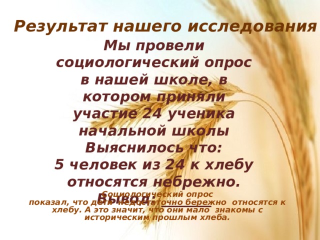 Результат нашего исследования Мы провели социологический опрос в нашей школе, в котором приняли участие 24 ученика начальной школы Выяснилось что: 5 человек из 24 к хлебу относятся небрежно. Вывод: _______    Социологический опрос показал, что дети недостаточно бережно относятся к хлебу. А это значит, что они мало знакомы с историческим прошлым хлеба. 