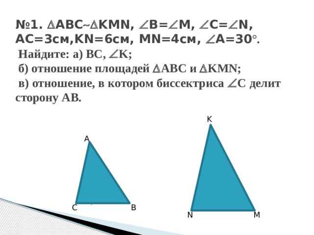 № 1.  ABC  KMN,  B=  M,  C=  N, AC=3см,KN=6см, MN=4см,  A=30 °.  Найдите: a) BC,  K;  б) отношение площадей  ABC и  KMN;  в) отношение, в котором биссектриса  С делит сторону AB. K A C B N M 