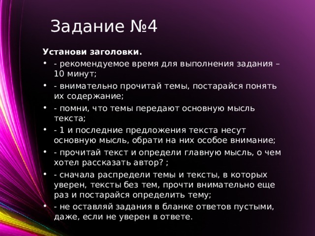 Задание №4 Установи заголовки. - рекомендуемое время для выполнения задания – 10 минут; - внимательно прочитай темы, постарайся понять их содержание; - помни, что темы передают основную мысль текста; - 1 и последние предложения текста несут основную мысль, обрати на них особое внимание; - прочитай текст и определи главную мысль, о чем хотел рассказать автор? ; - сначала распредели темы и тексты, в которых уверен, тексты без тем, прочти внимательно еще раз и постарайся определить тему; - не оставляй задания в бланке ответов пустыми, даже, если не уверен в ответе.   