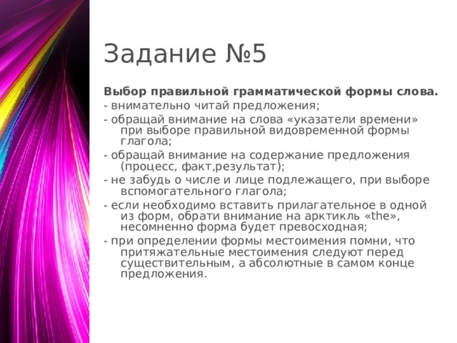 Задание №5 Выбор правильной грамматической формы слова. - внимательно читай предложения; - обращай внимание на слова «указатели времени» при выборе правильной видовременной формы глагола; - обращай внимание на содержание предложения (процесс, факт,результат); - не забудь о числе и лице подлежащего, при выборе вспомогательного глагола; - если необходимо вставить прилагательное в одной из форм, обрати внимание на арктикль «the», несомненно форма будет превосходная; - при определении формы местоимения помни, что притяжательные местоимения следуют перед существительным, а абсолютные в самом конце предложения.  