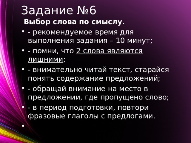 Задание №6  Выбор слова по смыслу. - рекомендуемое время для выполнения задания – 10 минут; - помни, что 2 слова являются лишними ; - внимательно читай текст, старайся понять содержание предложений; - обращай внимание на место в предложении, где пропущено слово; - в период подготовки, повтори фразовые глаголы с предлогами.    