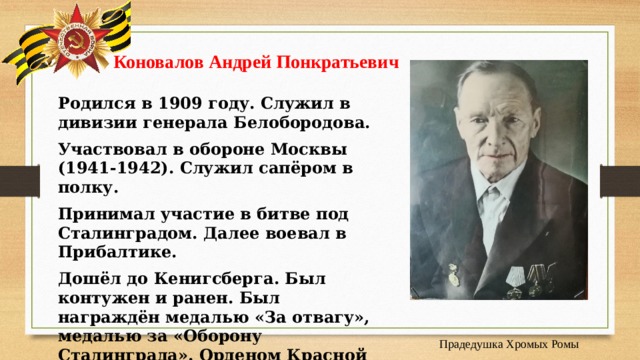  Коновалов Андрей Понкратьевич    Родился в 1909 году. Служил в дивизии генерала Белобородова. Участвовал в обороне Москвы (1941-1942). Служил сапёром в полку. Принимал участие в битве под Сталинградом. Далее воевал в Прибалтике. Дошёл до Кенигсберга. Был контужен и ранен. Был награждён медалью «За отвагу», медалью за «Оборону Сталинграда». Орденом Красной звезды. Умер в 1984 году в возрасте 75 лет . Прадедушка Хромых Ромы 
