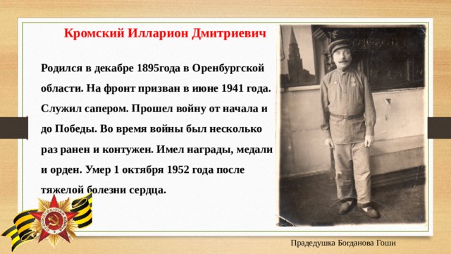  Кромский Илларион Дмитриевич Родился в декабре 1895года в Оренбургской области. На фронт призван в июне 1941 года. Служил сапером. Прошел войну от начала и до Победы. Во время войны был несколько раз ранен и контужен. Имел награды, медали и орден. Умер 1 октября 1952 года после тяжелой болезни сердца.    Прадедушка Богданова Гоши 