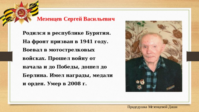  Мезенцев Сергей Васильевич Родился в республике Бурятия. На фронт призван в 1941 году. Воевал в мотострелковых войсках. Прошел войну от начала и до Победы, дошел до Берлина. Имел награды, медали и орден. Умер в 2008 г. Прадедушка Мезенцевой Даши 