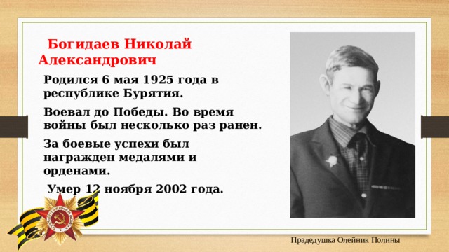  Богидаев Николай Александрович  Родился 6 мая 1925 года в республике Бурятия. Воевал до Победы. Во время войны был несколько раз ранен. За боевые успехи был награжден медалями и орденами.  Умер 12 ноября 2002 года. Прадедушка Олейник Полины 
