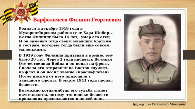  Варфоломеев Филипп Георгиевич    Родился в декабре 1919 года в Мухоршибирском районе селе Хара-Шибирь. Когда Филиппу было 14 лет, умер его отец. И он заменил отца своим младшим братьям и сестрам, которые тогда были еще совсем маленькими. В 1939 году Филиппа призвали в армию, ему было 20 лет. Через 2 года началась Великая Отечественная Война и он попал на фронт. Сначала его отправили на Восток служить на флот и он носил звание «краснофлотец». После письма от него приходили с западного фронта. В марте 1943 года пропал безвести. Возможно когда-нибудь его судьба станет нам известна, потому что поиски безвести пропавших продолжаются и по сей день. Прадедушка Рябушенко Михелины 
