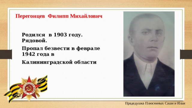 Перегонцев Филипп Михайлович Родился в 1903 году. Рядовой. Пропал безвести в феврале 1942 года в Калининградской области Прадедушка Плюсниных Саши и Ильи 