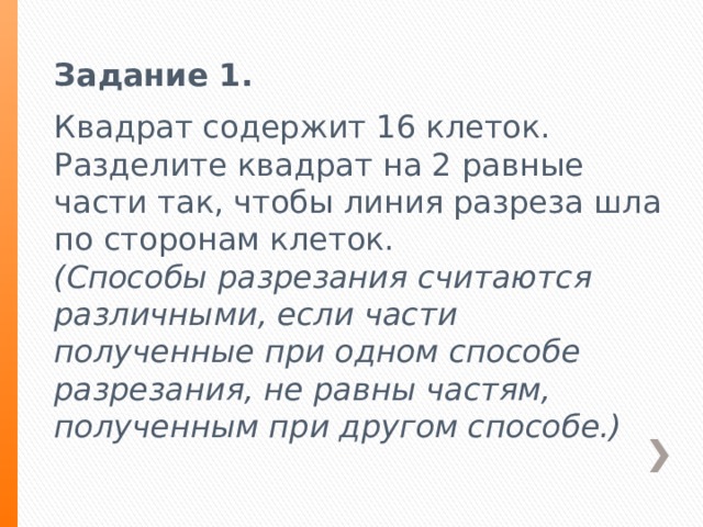 Задание 1. Квадрат содержит 16 клеток. Разделите квадрат на 2 равные части так, чтобы линия разреза шла по сторонам клеток. (Способы разрезания считаются различными, если части полученные при одном способе разрезания, не равны частям, полученным при другом способе.) 