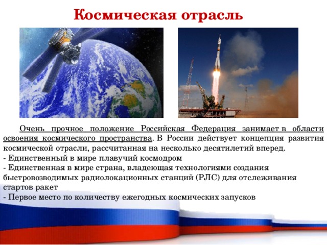 Космическая отрасль  Очень прочное положение Российская Федерация занимает в области освоения космического пространства . В России действует концепция развития космической отрасли, рассчитанная на несколько десятилетий вперед. - Единственный в мире плавучий космодром  - Единственная в мире страна, владеющая технологиями создания быстровозводимых радиолокационных станций (РЛС) для отслеживания стартов ракет - Первое место по количеству ежегодных космических запусков  